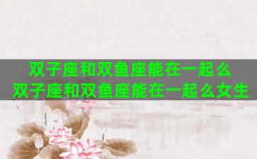 双子座和双鱼座能在一起么 双子座和双鱼座能在一起么女生